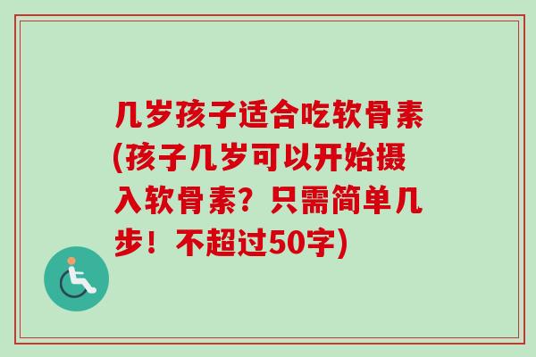 几岁孩子适合吃软骨素(孩子几岁可以开始摄入软骨素？只需简单几步！不超过50字)