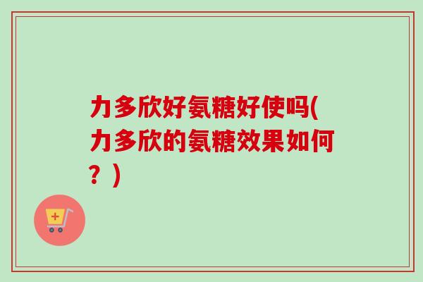 力多欣好氨糖好使吗(力多欣的氨糖效果如何？)