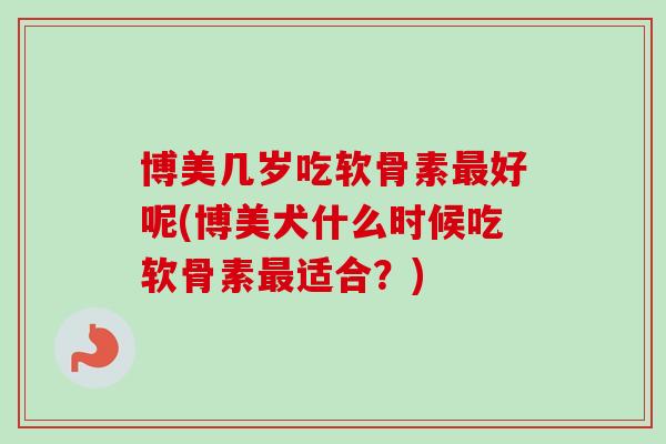 博美几岁吃软骨素最好呢(博美犬什么时候吃软骨素最适合？)