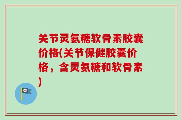 关节灵氨糖软骨素胶囊价格(关节保健胶囊价格，含灵氨糖和软骨素)