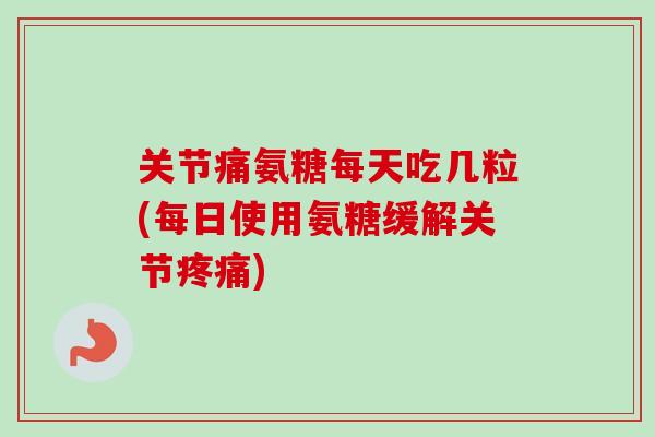 关节痛氨糖每天吃几粒(每日使用氨糖缓解关节疼痛)