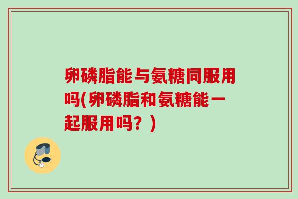 卵磷脂能与氨糖同服用吗(卵磷脂和氨糖能一起服用吗？)