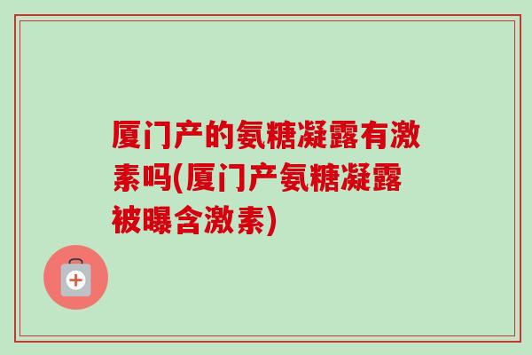 厦门产的氨糖凝露有激素吗(厦门产氨糖凝露被曝含激素)