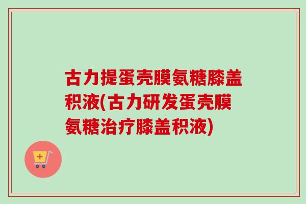 古力提蛋壳膜氨糖膝盖积液(古力研发蛋壳膜氨糖治疗膝盖积液)