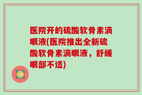 医院开的硫酸软骨素滴眼液(医院推出全新硫酸软骨素滴眼液,舒缓眼部不适) 医院开的硫酸软骨素滴眼液(医院推出全新硫酸软骨素滴眼液,舒缓眼部不适)
