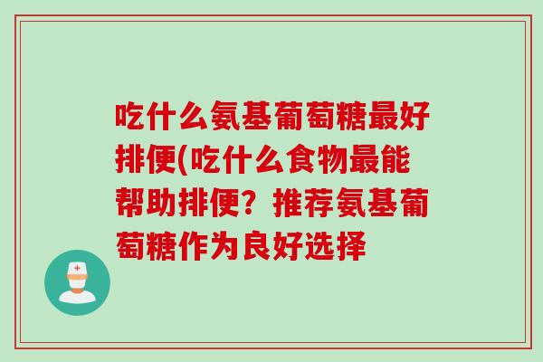 吃什么氨基葡萄糖最好排便(吃什么食物最能帮助排便？推荐氨基葡萄糖作为良好选择