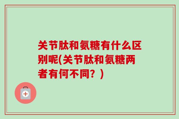 关节肽和氨糖有什么区别呢(关节肽和氨糖两者有何不同？)