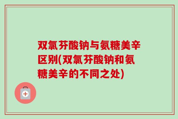 双氯芬酸钠与氨糖美辛区别(双氯芬酸钠和氨糖美辛的不同之处)