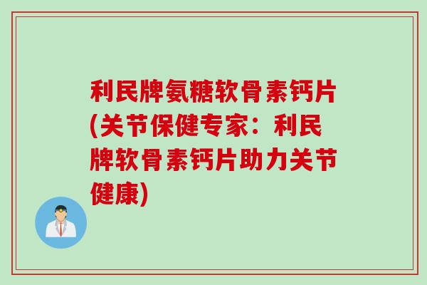 利民牌氨糖软骨素钙片(关节保健专家：利民牌软骨素钙片助力关节健康)