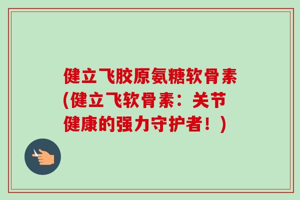 健立飞胶原氨糖软骨素(健立飞软骨素：关节健康的强力守护者！)