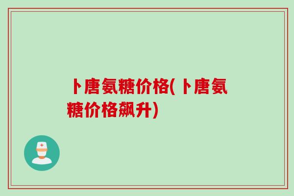 卜唐氨糖价格(卜唐氨糖价格飙升)