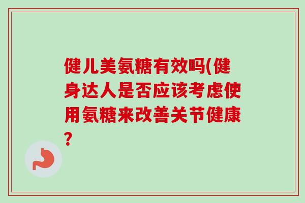 健儿美氨糖有效吗(健身达人是否应该考虑使用氨糖来改善关节健康？