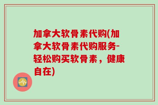 加拿大软骨素代购(加拿大软骨素代购服务-轻松购买软骨素，健康自在)