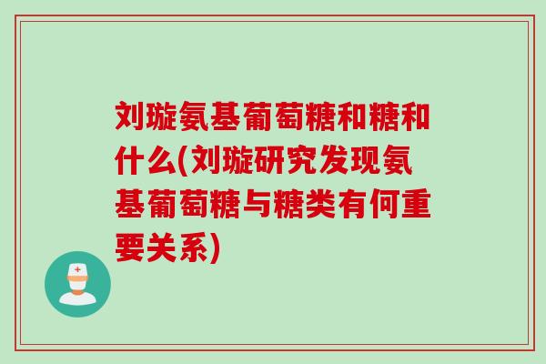 刘璇氨基葡萄糖和糖和什么(刘璇研究发现氨基葡萄糖与糖类有何重要关系)