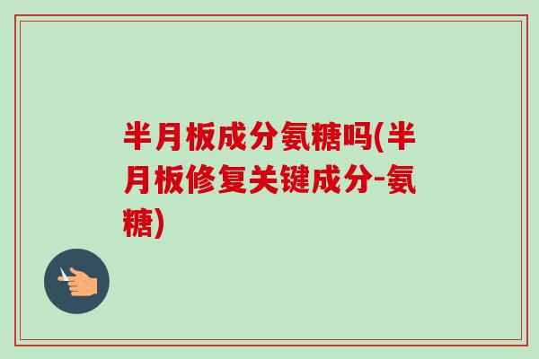 半月板成分氨糖吗(半月板修复关键成分-氨糖)