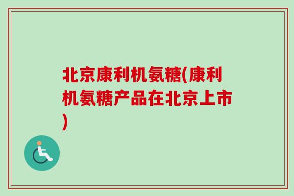 北京康利机氨糖(康利机氨糖产品在北京上市) 北京康利机氨糖(康利机氨糖产品在北京上市)