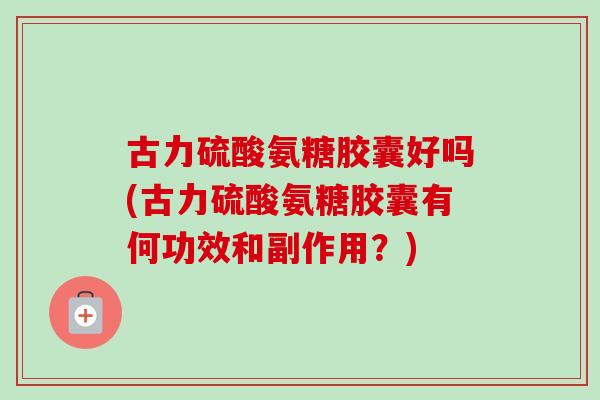 古力硫酸氨糖胶囊好吗(古力硫酸氨糖胶囊有何功效和副作用？)