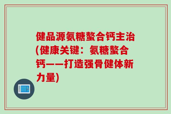 健品源氨糖螯合钙主(健康关键:氨糖螯合钙——打造强骨健体新力量) 健品源氨糖螯合钙主(健康关键:氨糖螯合钙——打造强骨健体新力量)