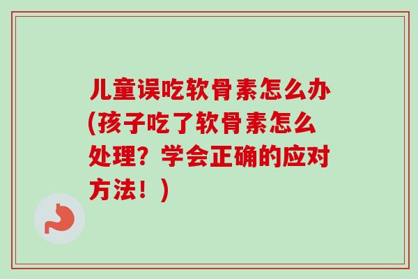 儿童误吃软骨素怎么办(孩子吃了软骨素怎么处理？学会正确的应对方法！)