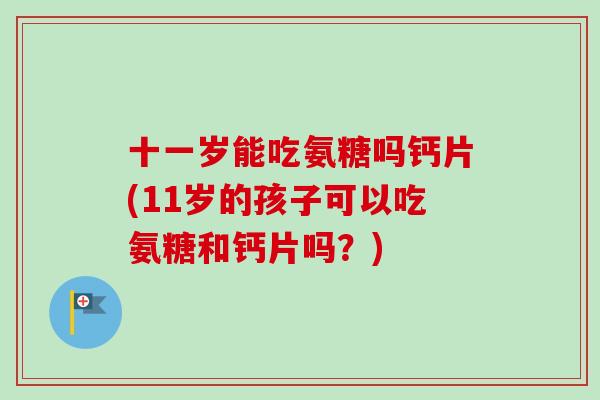 十一岁能吃氨糖吗钙片(11岁的孩子可以吃氨糖和钙片吗？)