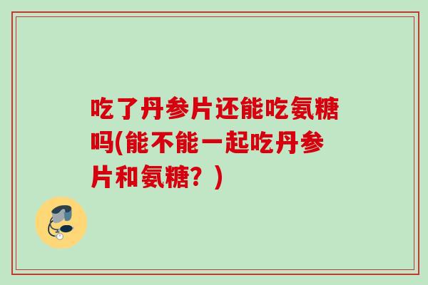 吃了丹参片还能吃氨糖吗(能不能一起吃丹参片和氨糖?) 吃了丹参片还能吃氨糖吗(能不能一起吃丹参片和氨糖?)