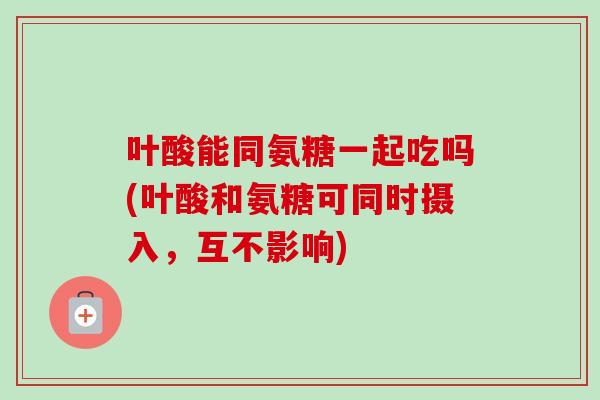 叶酸能同氨糖一起吃吗(叶酸和氨糖可同时摄入，互不影响)