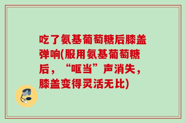 吃了氨基葡萄糖后膝盖弹响(服用氨基葡萄糖后，“哐当”声消失，膝盖变得灵活无比)