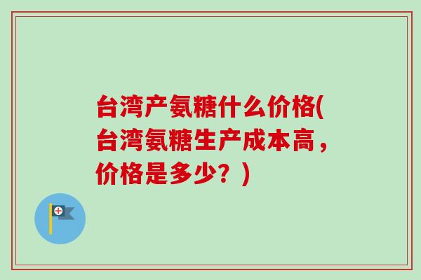 台湾产氨糖什么价格(台湾氨糖生产成本高,价格是多少?) 台湾产氨糖什么价格(台湾氨糖生产成本高,价格是多少?)