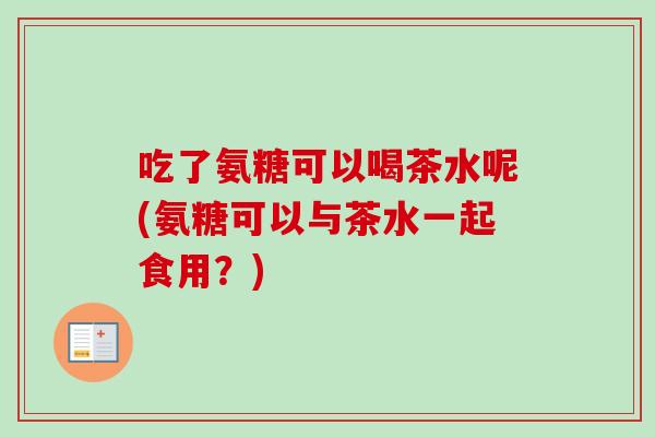 吃了氨糖可以喝茶水呢(氨糖可以与茶水一起食用？)