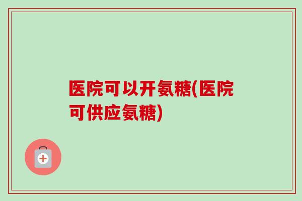 医院可以开氨糖(医院可供应氨糖)