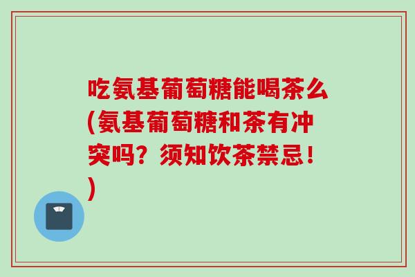 吃氨基葡萄糖能喝茶么(氨基葡萄糖和茶有冲突吗？须知饮茶禁忌！)