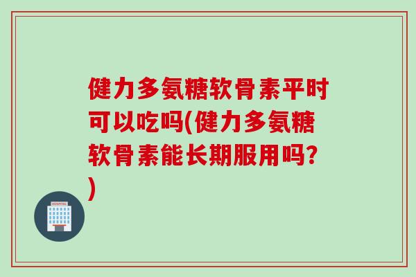 健力多氨糖软骨素平时可以吃吗(健力多氨糖软骨素能长期服用吗？)