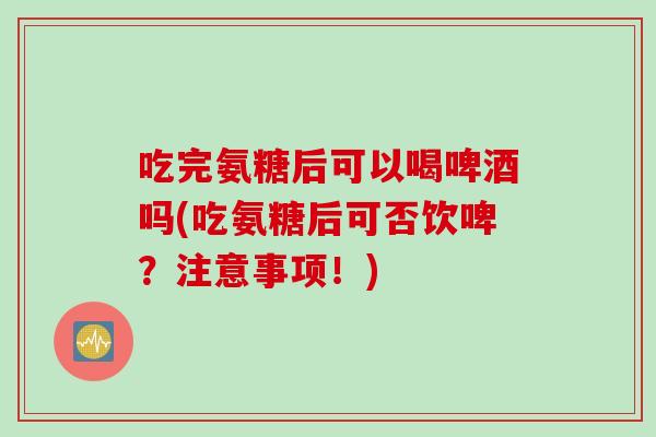 吃完氨糖后可以喝啤酒吗(吃氨糖后可否饮啤？注意事项！)