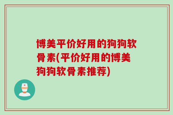 博美平价好用的狗狗软骨素(平价好用的博美狗狗软骨素推荐)