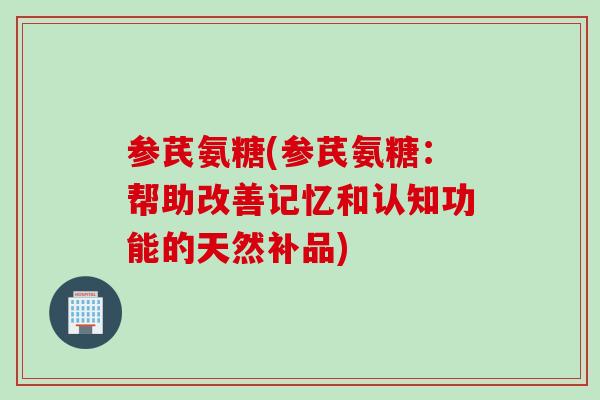 参芪氨糖(参芪氨糖：帮助改善记忆和认知功能的天然补品)