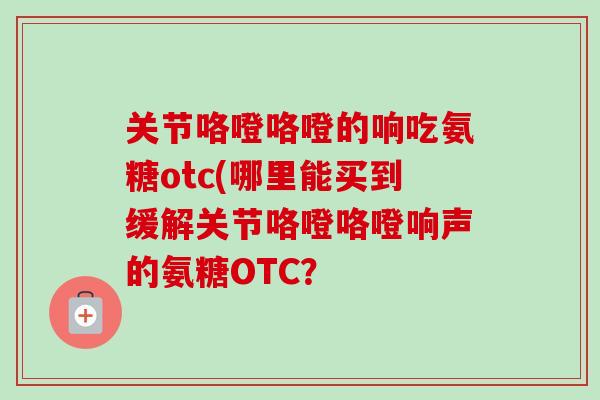关节咯噔咯噔的响吃氨糖otc(哪里能买到缓解关节咯噔咯噔响声的氨糖OTC？