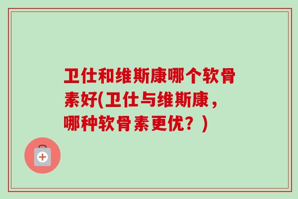 卫仕和维斯康哪个软骨素好(卫仕与维斯康，哪种软骨素更优？)