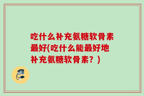 吃什么补充氨糖软骨素最好(吃什么能最好地补充氨糖软骨素？)