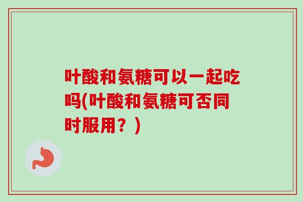 叶酸和氨糖可以一起吃吗(叶酸和氨糖可否同时服用？)