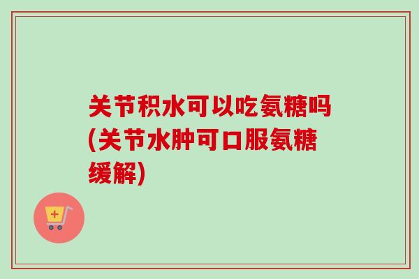 关节积水可以吃氨糖吗(关节水肿可口服氨糖缓解)