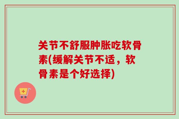 关节不舒服肿胀吃软骨素(缓解关节不适，软骨素是个好选择)