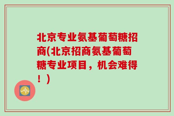 北京专业氨基葡萄糖招商(北京招商氨基葡萄糖专业项目,机会难得!) 北京专业氨基葡萄糖招商(北京招商氨基葡萄糖专业项目,机会难得!)