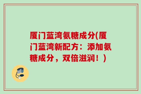 厦门蓝湾氨糖成分(厦门蓝湾新配方：添加氨糖成分，双倍滋润！)