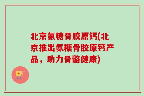 北京氨糖骨胶原钙(北京推出氨糖骨胶原钙产品，助力骨骼健康)