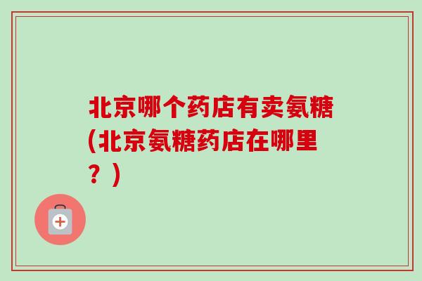 北京哪个药店有卖氨糖(北京氨糖药店在哪里?) 北京哪个药店有卖氨糖(北京氨糖药店在哪里?)