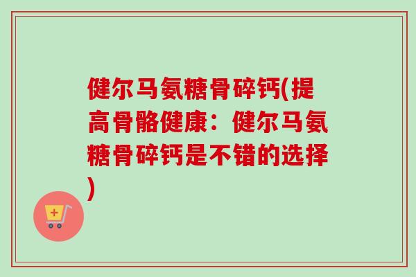 健尔马氨糖骨碎钙(提高骨骼健康：健尔马氨糖骨碎钙是不错的选择)