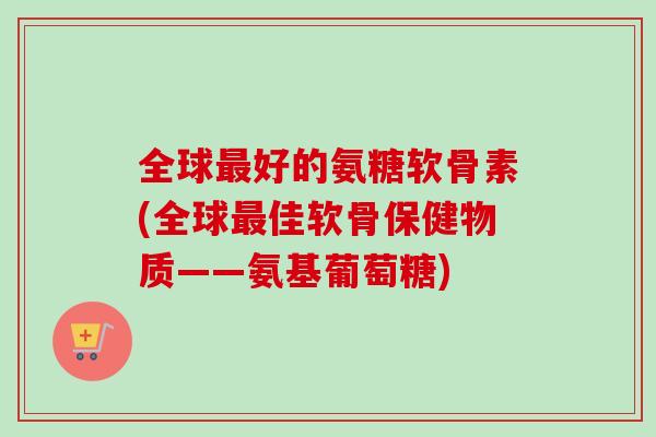全球最好的氨糖软骨素(全球最佳软骨保健物质——氨基葡萄糖)