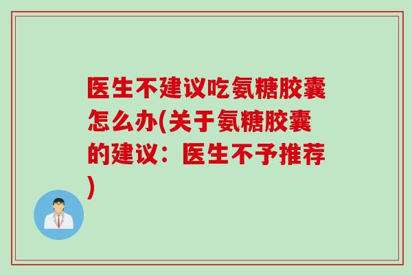 医生不建议吃氨糖胶囊怎么办(关于氨糖胶囊的建议：医生不予推荐)