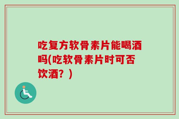 吃复方软骨素片能喝酒吗(吃软骨素片时可否饮酒?) 吃复方软骨素片能喝酒吗(吃软骨素片时可否饮酒?)