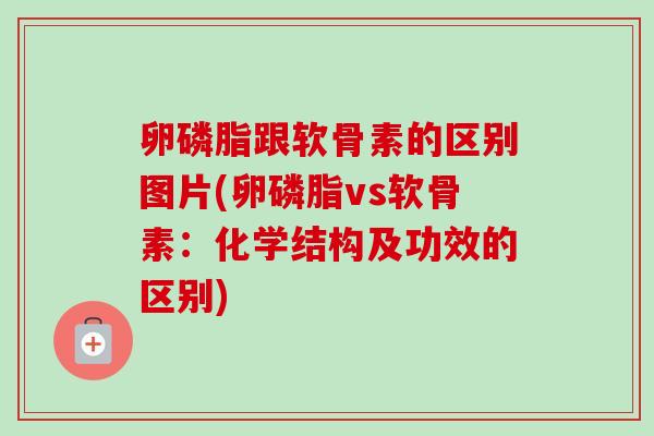 卵磷脂跟软骨素的区别图片(卵磷脂vs软骨素：化学结构及功效的区别)